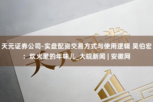 天元证券公司-实盘配资交易方式与使用逻辑 吴伯宏：炊火里的年味儿_大皖新闻 | 安徽网