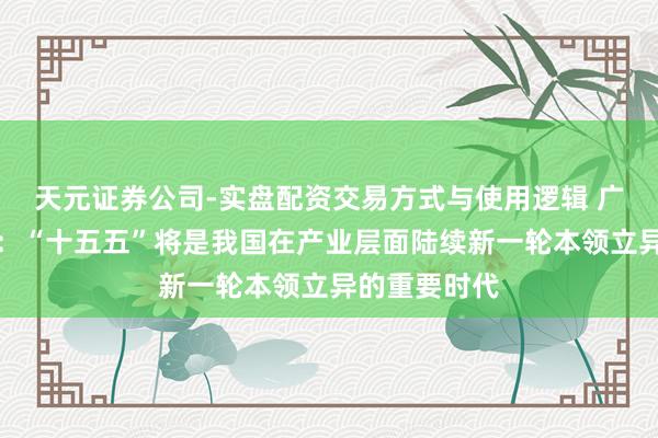 天元证券公司-实盘配资交易方式与使用逻辑 广发证券郭磊：“十五五”将是我国在产业层面陆续新一轮本领立异的重要时代