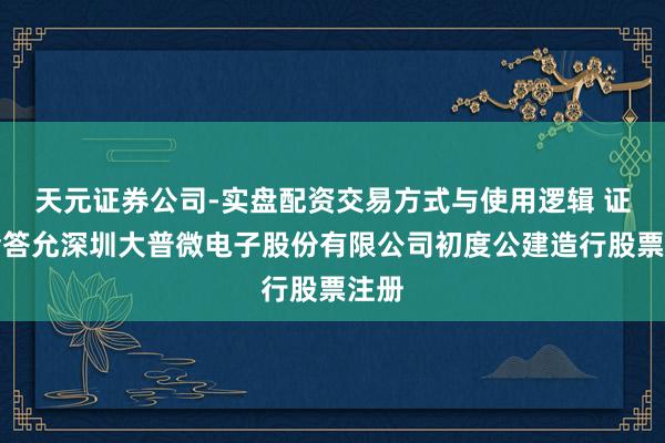 天元证券公司-实盘配资交易方式与使用逻辑 证监会答允深圳大普微电子股份有限公司初度公建造行股票注册