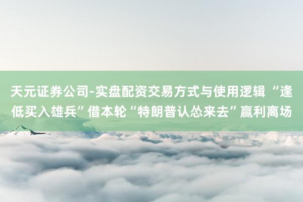 天元证券公司-实盘配资交易方式与使用逻辑 “逢低买入雄兵”借本轮“特朗普认怂来去”赢利离场