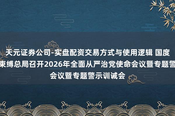 天元证券公司-实盘配资交易方式与使用逻辑 国度金融监督束缚总局召开2026年全面从严治党使命会议暨专题警示训诫会