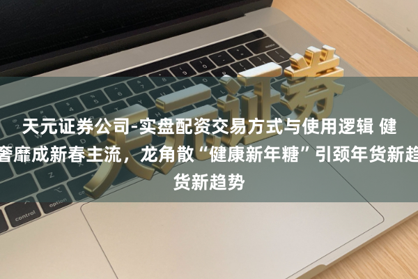 天元证券公司-实盘配资交易方式与使用逻辑 健康奢靡成新春主流，龙角散“健康新年糖”引颈年货新趋势