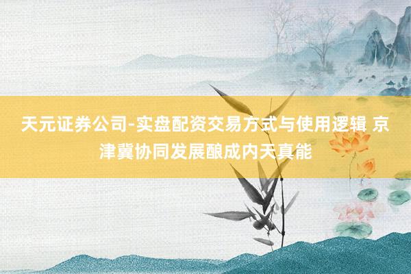 天元证券公司-实盘配资交易方式与使用逻辑 京津冀协同发展酿成内天真能