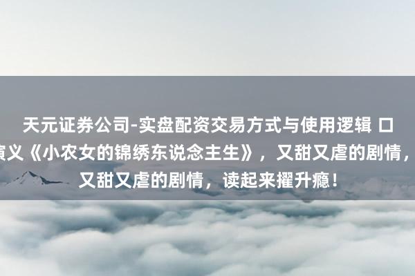 天元证券公司-实盘配资交易方式与使用逻辑 口碑黑马的最甜演义《小农女的锦绣东说念主生》，又甜又虐的剧情，读起来擢升瘾！