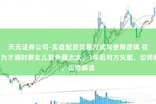 天元证券公司-实盘配资交易方式与使用逻辑 花6万为才调时弊女儿娶外籍太太，1年后对方失散，讼师解读