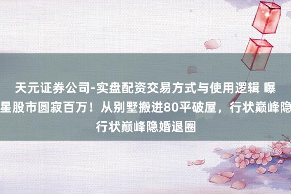 天元证券公司-实盘配资交易方式与使用逻辑 曝闻明女星股市圆寂百万！从别墅搬进80平破屋，行状巅峰隐婚退圈