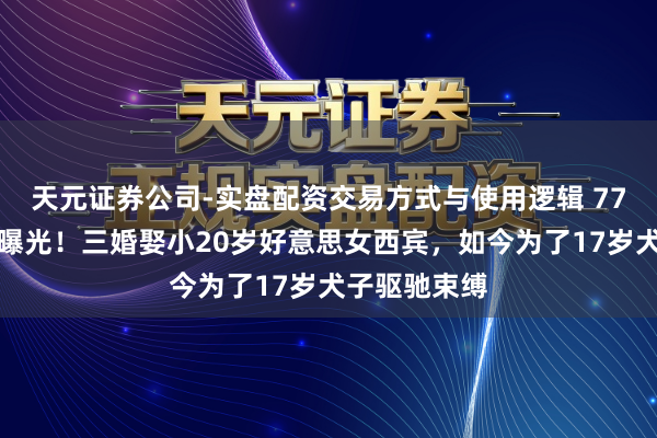天元证券公司-实盘配资交易方式与使用逻辑 77岁王刚现状曝光！三婚娶小20岁好意思女西宾，如今为了17岁犬子驱驰束缚