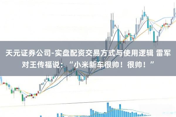 天元证券公司-实盘配资交易方式与使用逻辑 雷军对王传福说：“小米新车很帅！很帅！”