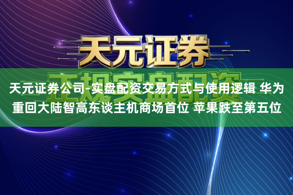 天元证券公司-实盘配资交易方式与使用逻辑 华为重回大陆智高东谈主机商场首位 苹果跌至第五位