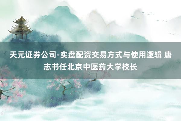 天元证券公司-实盘配资交易方式与使用逻辑 唐志书任北京中医药大学校长