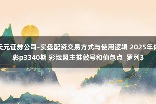 天元证券公司-实盘配资交易方式与使用逻辑 2025年体彩p3340期 彩坛盟主推敲号和值包点_罗列3